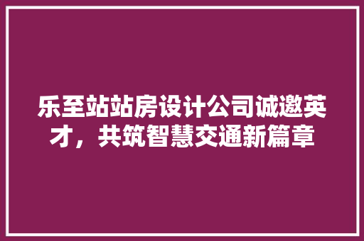 乐至站站房设计公司诚邀英才，共筑智慧交通新篇章