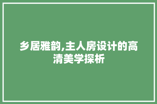 乡居雅韵,主人房设计的高清美学探析