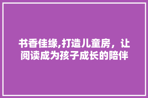书香佳缘,打造儿童房，让阅读成为孩子成长的陪伴