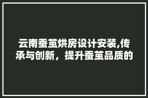 云南蚕茧烘房设计安装,传承与创新，提升蚕茧品质的科技之路
