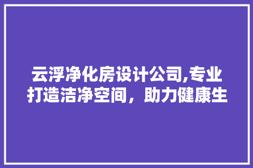 云浮净化房设计公司,专业打造洁净空间，助力健康生活