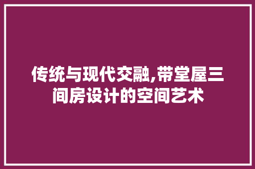 传统与现代交融,带堂屋三间房设计的空间艺术