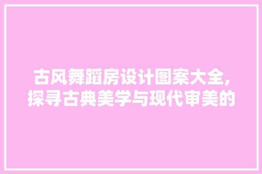古风舞蹈房设计图案大全,探寻古典美学与现代审美的完美融合