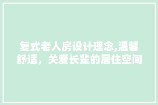 复式老人房设计理念,温馨舒适，关爱长辈的居住空间