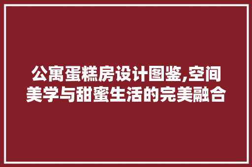 公寓蛋糕房设计图鉴,空间美学与甜蜜生活的完美融合