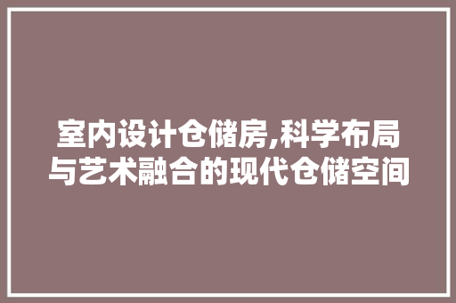 室内设计仓储房,科学布局与艺术融合的现代仓储空间