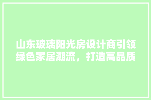 山东玻璃阳光房设计商引领绿色家居潮流，打造高品质生活空间