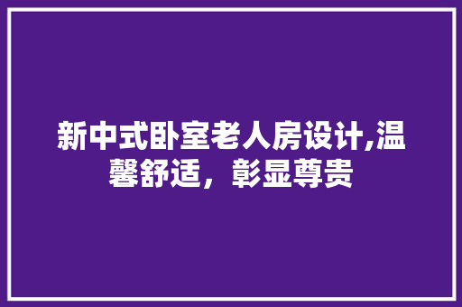 新中式卧室老人房设计,温馨舒适，彰显尊贵