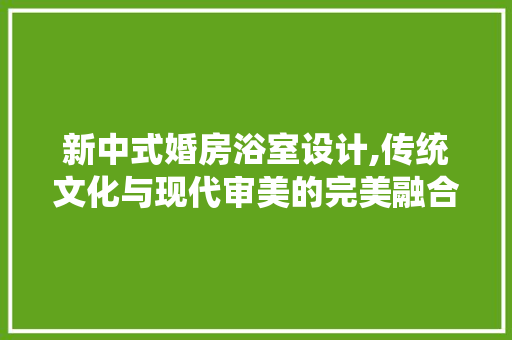 新中式婚房浴室设计,传统文化与现代审美的完美融合