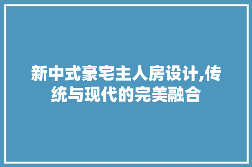 新中式豪宅主人房设计,传统与现代的完美融合