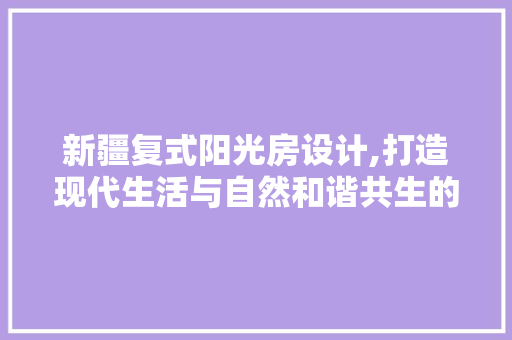 新疆复式阳光房设计,打造现代生活与自然和谐共生的空间奇迹