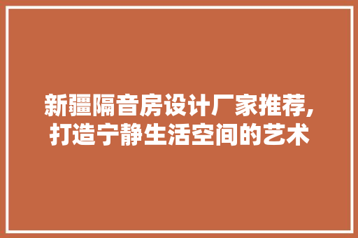 新疆隔音房设计厂家推荐,打造宁静生活空间的艺术
