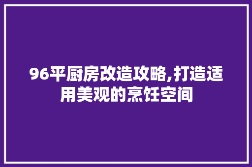 96平厨房改造攻略,打造适用美观的烹饪空间