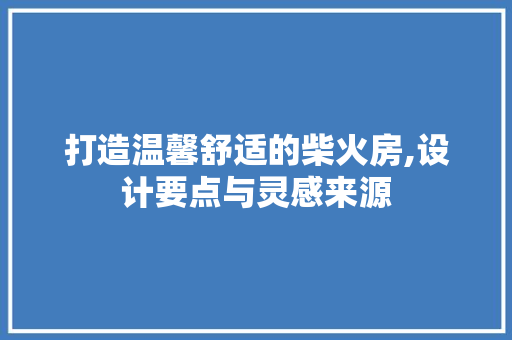 打造温馨舒适的柴火房,设计要点与灵感来源