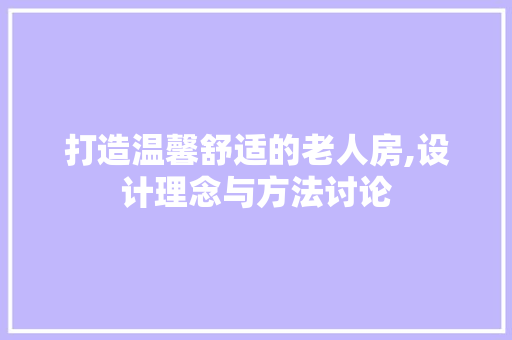 打造温馨舒适的老人房,设计理念与方法讨论