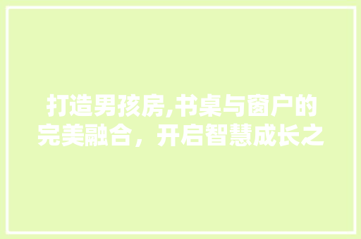 打造男孩房,书桌与窗户的完美融合，开启智慧成长之门