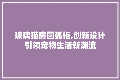 玻璃猫房圆弧柜,创新设计引领宠物生活新潮流