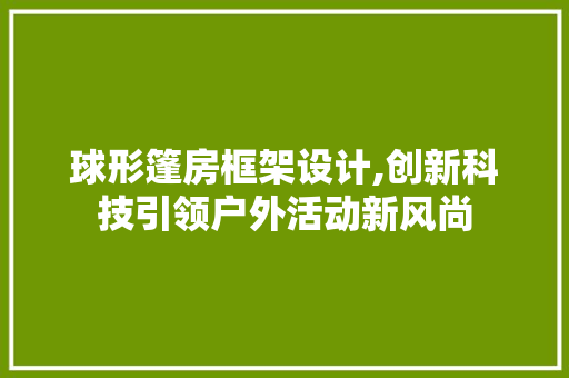 球形篷房框架设计,创新科技引领户外活动新风尚