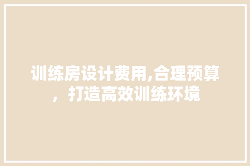 训练房设计费用,合理预算，打造高效训练环境