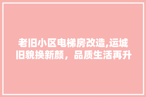 老旧小区电梯房改造,运城旧貌换新颜，品质生活再升级