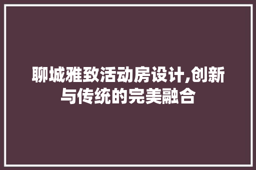 聊城雅致活动房设计,创新与传统的完美融合
