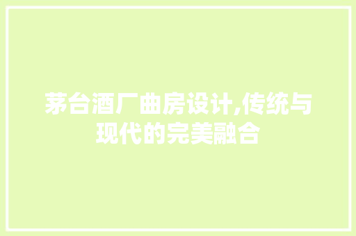 茅台酒厂曲房设计,传统与现代的完美融合