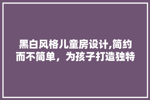 黑白风格儿童房设计,简约而不简单，为孩子打造独特成长空间