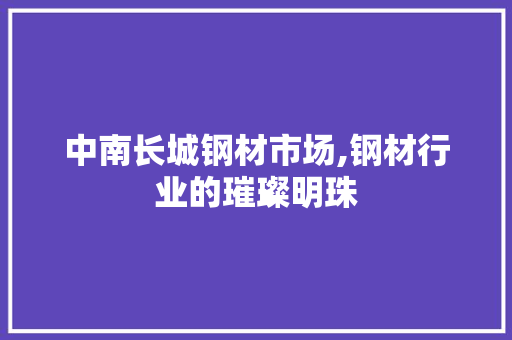中南长城钢材市场,钢材行业的璀璨明珠