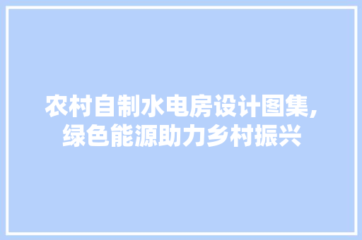 农村自制水电房设计图集,绿色能源助力乡村振兴