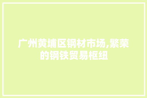 广州黄埔区钢材市场,繁荣的钢铁贸易枢纽