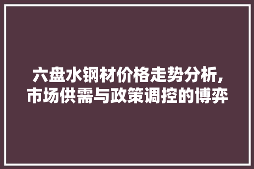 六盘水钢材价格走势分析,市场供需与政策调控的博弈
