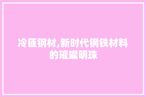 冷匝钢材,新时代钢铁材料的璀璨明珠