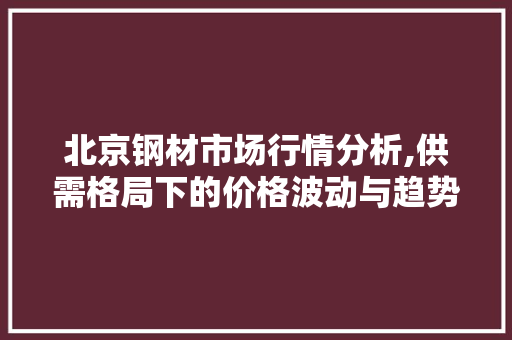 北京钢材市场行情分析,供需格局下的价格波动与趋势展望