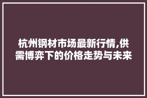 杭州钢材市场最新行情,供需博弈下的价格走势与未来展望