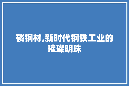 磷钢材,新时代钢铁工业的璀璨明珠