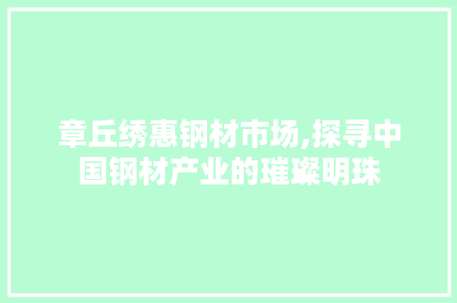 章丘绣惠钢材市场,探寻中国钢材产业的璀璨明珠