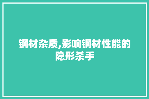 钢材杂质,影响钢材性能的隐形杀手