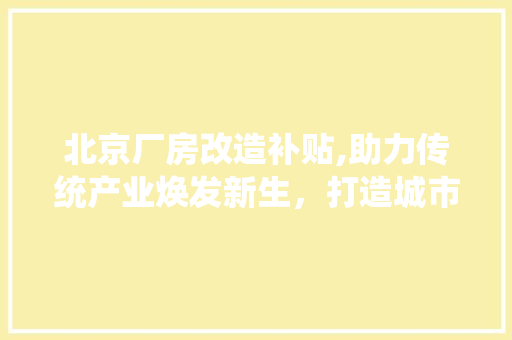 北京厂房改造补贴,助力传统产业焕发新生，打造城市经济新引擎