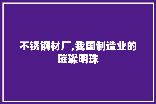 不锈钢材厂,我国制造业的璀璨明珠
