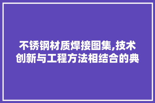 不锈钢材质焊接图集,技术创新与工程方法相结合的典范