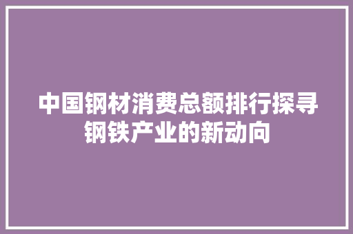 中国钢材消费总额排行探寻钢铁产业的新动向