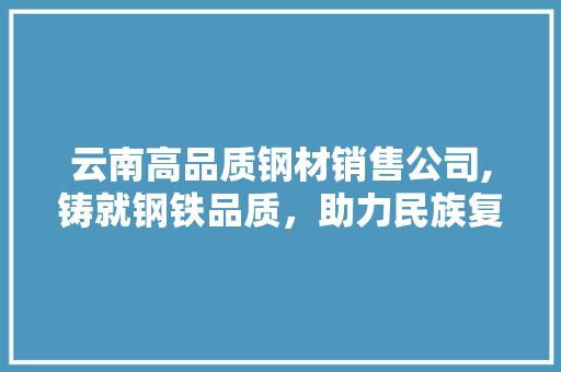 云南高品质钢材销售公司,铸就钢铁品质，助力民族复兴