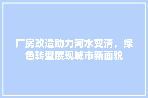 厂房改造助力河水变清，绿色转型展现城市新面貌