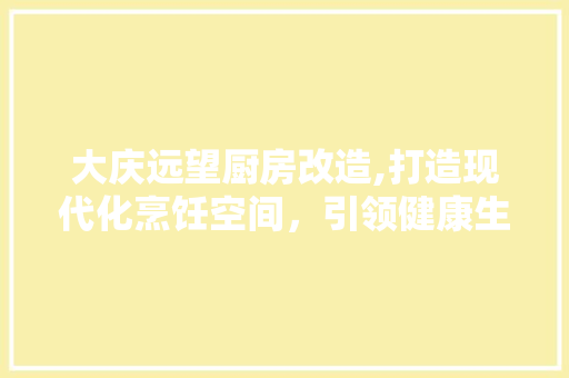 大庆远望厨房改造,打造现代化烹饪空间，引领健康生活新风尚