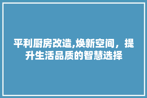 平利厨房改造,焕新空间，提升生活品质的智慧选择